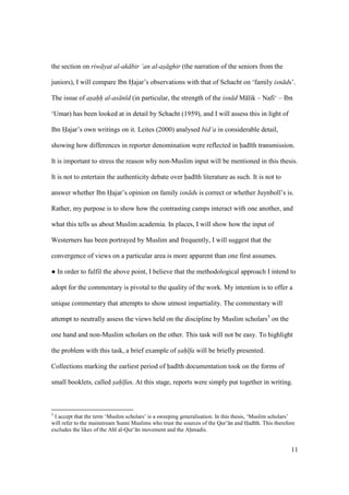 11
the section on riw yat al-ak bir ‘an al-as ghir (the narration of the seniors from the
juniors), I will compare Ibn Hajar’s observations with that of Schacht on ‘family isn ds’.
The issue of asahh al-as n d (in particular, the strength of the isn d M lik – Nafi‘ – Ibn
‘Umar) has been looked at in detail by Schacht (1959), and I will assess this in light of
Ibn Hajar’s own writings on it. Leites (2000) analysed bid‘a in considerable detail,
showing how differences in reporter denomination were reflected in had th transmission.
It is important to stress the reason why non-Muslim input will be mentioned in this thesis.
It is not to entertain the authenticity debate over had th literature as such. It is not to
answer whether Ibn Hajar’s opinion on family isn ds is correct or whether Juynboll’s is.
Rather, my purpose is to show how the contrasting camps interact with one another, and
what this tells us about Muslim academia. In places, I will show how the input of
Westerners has been portrayed by Muslim and frequently, I will suggest that the
convergence of views on a particular area is more apparent than one first assumes.
m In order to fulfil the above point, I believe that the methodological approach I intend to
adopt for the commentary is pivotal to the quality of the work. My intention is to offer a
unique commentary that attempts to show utmost impartiality. The commentary will
attempt to neutrally assess the views held on the discipline by Muslim scholars5
on the
one hand and non-Muslim scholars on the other. This task will not be easy. To highlight
the problem with this task, a brief example of s"ah" fa will be briefly presented.
Collections marking the earliest period of had th documentation took on the forms of
small booklets, called s"ah" fas. At this stage, reports were simply put together in writing.
5
I accept that the term ‘Muslim scholars’ is a sweeping generalisation. In this thesis, ‘Muslim scholars’
will refer to the mainstream Sunni Muslims who trust the sources of the Qur’ n and Had th. This therefore
excludes the likes of the Ahl al-Qur’ n movement and the Ahmadis.
 
