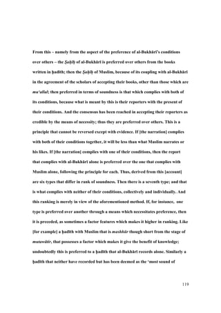 119
From this – namely from the aspect of the preference of al-Bukh:r;’s conditions
over others – the Sah h of al-Bukh:r; is preferred over others from the books
written in h5ad;th; then the Sah h of Muslim, because of its coupling with al-Bukh:r;
in the agreement of the scholars of accepting their books, other than those which are
mu‘allal; then preferred in terms of soundness is that which complies with both of
its conditions, because what is meant by this is their reporters with the present of
their conditions. And the consensus has been reached in accepting their reporters as
credible by the means of necessity; thus they are preferred over others. This is a
principle that cannot be reversed except with evidence. If [the narration] complies
with both of their conditions together, it will be less than what Muslim narrates or
his likes. If [the narration] complies with one of their conditions, then the report
that complies with al-Bukh:r; alone is preferred over the one that complies with
Muslim alone, following the principle for each. Thus, derived from this [account]
are six types that differ in rank of soundness. Then there is a seventh type; and that
is what complies with neither of their conditions, collectively and individually. And
this ranking is merely in view of the aforementioned method. If, for instance, one
type is preferred over another through a means which necessitates preference, then
it is preceded, as sometimes a factor features which makes it higher in ranking. Like
[for example] a h5ad;th with Muslim that is mashh r though short from the stage of
mutaw tir, that possesses a factor which makes it give the benefit of knowledge;
undoubtedly this is preferred to a h5ad;th that al-Bukh:r; records alone. Similarly a
h5ad;th that neither have recorded but has been deemed as the ‘most sound of
 