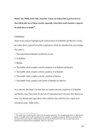 120
chains’ like M:lik, from N:fi‘, from Ibn ‘Umar; for indeed this is preferred over
that which only one of them records, especially when their isn d contains a reporter
in which there is doubt.83
Commentary
Based on his analysis highlighting the exalted nature of al-Bukh r and Muslim’s works,
the author draws a general list of the compilations which are considered the most reliable.
The order is;
1. That which both al-Bukh r and Muslim record.
2. Al-Bukh r .
3. Muslim.
4. That had th which complies with the condition of al-Bukh r and Muslim.
5. That had th which complies with the condition of al-Bukh r .
6. That had th which complies with the condition of Muslim.
7. That had th which complies with neither al-Bukh r nor Muslim.
As a criticism, Ibn Hajar’s list here does not explain what the conditions of al-Bukh r
and Muslim were. The reason for the lack of explanation here is because they themselves
were very abstract and vague about what conditions they laid down for a report to be
considered s"ah" h". ‘Ajl n writes:
83
The author here means that this order is by no means exhaustive. If a strengthening factor or indication is
found in a had th, then it will be preferred. For example, if a had th recorded by Muslim is mashh r (but
not mutaw tir), but a factor is found which means it gives the benefit of al-‘ilm al-yaq n , then this is
preferred to a narration from al-Bukh r , when it is only fard.
 