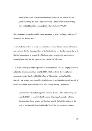 121
The scholars of this field are unanimous that al-Bukh r and Muslim did not
clarify in writing that ‘these are my conditions’. Their conditions have merely
been outlined from later research [from other scholars] (1999, 63)
One cannot expect to utilise this list if one is unaware of what exactly the conditions of
al-Bukh r and Muslim were.
To conclude this section on s"ah" h", one cannot fail to notice the vast amount of literature
and emphasis that Ibn Hajar gave here in the Nuzhah to the two S"ah" h"s, in particular to al-
Bukh r ’s superiority. In general, few Muslim scholars have dared to question their
authority in the field and Ibn Hajar does not venture into this either.
The extensive analysis can be explained via different means. First, the lengthy discussion
reflects his personal admiration for al-Bukh r , which is shown elsewhere by his
commentary on the S"ah" h" of al-Bukh r , Fath al-b r bi sharh sah h al-Bukh r .
Secondly and perhaps more plausibly, the admiration for al-Bukh r was really a result of
the religious and academic climate of the ninth Islamic century. Brown notes:
Commentaries attained an important station in the late 1300s, when writing one
on al-Bukh r ’s or Muslim’s S"ah" h" became the principal means for scholars
throughout the Sunni Muslim world to interact with the had th tradition. At the
peak of intellectual activity in Mamluk Cairo in the fourteenth and fifteenth
 