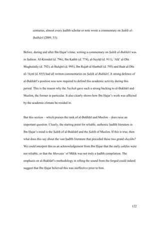 122
centuries, almost every had th scholar or note wrote a commentary on S"ah" h" al-
Bukh r (2009, 53).
Before, during and after Ibn Hajar’s time, writing a commentary on S"ah" h" al-Bukh r was
in fashion. Al-Kirm n (d. 796), Ibn Kath r (d. 774), al-SuyktI (d. 911), ‘Al ’ al-D n
Mughulat y (d. 792), al-Bulq n (d. 995), Ibn Rajab al-Hanbal (d. 795) and Badr al-D n
al-‘Ayn (d. 855) had all written commentaries on S"ah" h" al-Bukh r . A strong defence of
al-Bukh r ’s position was now required to defend this academic activity during this
period. This is the reason why the Nuzhah gave such a strong backing to al-Bukh r and
Muslim, the former in particular. It also clearly shows how Ibn Hajar’s work was affected
by the academic climate he resided in.
But this section – which praises the rank of al-Bukh r and Muslim – does raise an
important question. Clearly, the starting point for reliable, authentic had th literature in
Ibn Hajar’s mind is the S"ah" h" of al-Bukh r and the S"ah" h" of Muslim. If this is true, then
what does this say about the vast had th literature that preceded these two grand shaykhs?
We could interpret this as an acknowledgement from Ibn Hajar that the early s"ah" fas were
not reliable, or that the Muwat$t$a’ of M lik was not truly a had th compilation. The
emphasis on al-Bukh r ’s methodology in sifting the sound from the forged could indeed
suggest that Ibn Hajar believed this was ineffective prior to him.
 