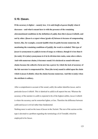 123
5.10. Hasan.
If the accuracy is lighter – namely less; it is said khaffa al-qawm khuf f, when it
decreases – and what is meant here is with the presence of the remaining
aforementioned conditions in the definition of sah h, then this is hasan li-dh tih, and
not by other. Hasan is a report whose [grade of] fairness is because of compensating
factors, like, for example, a mast r h5ad;th when its paths become numerous. By
mentioning the remaining conditions of [sah h], the weak is excluded. This type of
hasan is synonymous to sah hF in terms of usage as evidence, though it is less than it
[in rank]. It is [also] synonymous to it in its division into ranks, some above others.
And with numerous chains, it becomes sound. It is declared as sound with more
chains because the collective form now has a power by which the lack of accuracy of
the fair narrator is compensated for. Then [the term] sound is called upon the chain
which is hasan li-dh tih, when the chains become numerous. And this is [only] when
the attribute is solitary.
After a comprehensive account of the sound, sah h, the author identifies hasan, and in
particular hasan li-dh tih. This is identical to sah hz in all aspects but one. Whereas the
accuracy of the narrator in sah hz is expected to be of the highest calibre, hasan li-dh tih
is where the accuracy can be somewhat lighter, or less. Therefore the difference between
sah hz and hasan is trivial rather than fundamental.
Nothing more is said on the issue of hasan in the Nuzhah. The rest of the section on this
type is devoted to a problem regarding the terminology of al-Tirmidh , which he
employed in his Sunan.
 