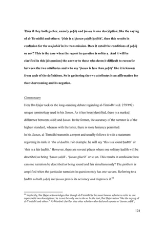 124
Thus if they both gather, namely sah h and hasan in one description; like the saying
of al-Tirmidh; and others: ‘[this is a] hasan sah hF h5ad;th’, then this results in
confusion for the mujtahid in its transmission. Does it entail the conditions of sah hF
or not? This is the case when the report in question is solitary. And it will be
clarified in this [discussion] the answer to those who deem it difficult to reconcile
between the two attributes and who say ‘hasan is less than sah h’ like it is known
from each of the definitions. So in gathering the two attributes is an affirmation for
that shortcoming and its negation.
Commentary
Here Ibn Hajar tackles the long-standing debate regarding al-Tirmidh ’s (d. 279/892)
unique terminology used in his Sunan. As it has been identified, there is a marked
difference between sah hz and hasan. In the former, the accuracy of the narrator is of the
highest standard, whereas with the latter, there is more leniency permitted.
In his Sunan, al-Tirmidh transmits a report and usually follows it with a statement
regarding its rank in ‘ilm al-had th. For example, he will say ‘this is a sound had th’ or
‘this is a fair had th.’ However, there are several places where one solitary had th will be
described as being ‘hasan sah h’, ‘hasan ghar b’ or so on. This results in confusion; how
can one narration be described as being sound and fair simultaneously? The problem is
amplified when the particular narration in question only has one variant. Referring to a
had th as both sah hz and hasan proves its accuracy and disproves it.84
84
Implicitly, Ibn Hajar acknowledges that though al-Tirmidh is the most famous scholar to refer to one
report with two descriptions, he is not the only one to do so. In the text, Ibn Hajar writes ‘like the saying of
al-Tirmidh and others.’ Al-Mun w clarifies that other scholars who declared reports as ‘hasan sah h’,
 