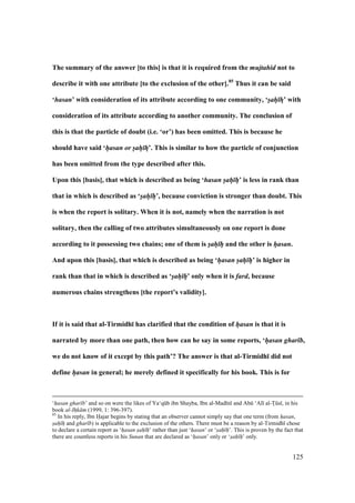 125
The summary of the answer [to this] is that it is required from the mujtahid not to
describe it with one attribute [to the exclusion of the other].85
Thus it can be said
‘hasan’ with consideration of its attribute according to one community, ‘sah hF’ with
consideration of its attribute according to another community. The conclusion of
this is that the particle of doubt (i.e. ‘or’) has been omitted. This is because he
should have said ‘hasan or sah hF’. This is similar to how the particle of conjunction
has been omitted from the type described after this.
Upon this [basis], that which is described as being ‘hasan sah h’ is less in rank than
that in which is described as ‘sah h’, because conviction is stronger than doubt. This
is when the report is solitary. When it is not, namely when the narration is not
solitary, then the calling of two attributes simultaneously on one report is done
according to it possessing two chains; one of them is sah h and the other is hasan.
And upon this [basis], that which is described as being ‘hasan sah h’ is higher in
rank than that in which is described as ‘sah h’ only when it is fard, because
numerous chains strengthens [the report’s validity].
If it is said that al-Tirmidh; has clarified that the condition of hasan is that it is
narrated by more than one path, then how can he say in some reports, ‘hasan ghar b,
we do not know of it except by this path’? The answer is that al-Tirmidh; did not
define hasan in general; he merely defined it specifically for his book. This is for
‘hasan ghar b’ and so on were the likes of Ya‘qkb ibn Shayba, Ibn al-Mad n and Abk ‘Al al-Toks , in his
book al-Ih$k m (1999, 1: 396-397).
85
In his reply, Ibn Hajar begins by stating that an observer cannot simply say that one term (from hasan,
sah h and ghar b) is applicable to the exclusion of the others. There must be a reason by al-Tirmidh chose
to declare a certain report as ‘hasan sah h’ rather than just ‘hasan’ or ‘sah h’. This is proven by the fact that
there are countless reports in his Sunan that are declared as ‘hasan’ only or ‘sah h’ only.
 