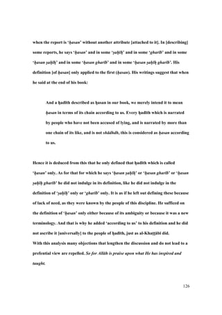 126
when the report is ‘hasan’ without another attribute [attached to it]. In [describing]
some reports, he says ‘hasan’ and in some ‘sah hF’ and in some ‘ghar b’ and in some
‘hasan sah hF’ and in some ‘hasan ghar b’ and in some ‘hasan sah hF ghar b’. His
definition [of hasan] only applied to the first (hasan). His writings suggest that when
he said at the end of his book:
And a hFad;th described as hFasan in our book, we merely intend it to mean
hasan in terms of its chain according to us. Every hFad;th which is narrated
by people who have not been accused of lying, and is narrated by more than
one chain of its like, and is not sh dhdh, this is considered as hasan according
to us.
Hence it is deduced from this that he only defined that hFad;th which is called
‘hasan’ only. As for that for which he says ‘hasan sah hF’ or ‘hasan ghar b’ or ‘hasan
sah h ghar b’ he did not indulge in its definition, like he did not indulge in the
definition of ‘sah h’ only or ‘ghar b’ only. It is as if he left out defining these because
of lack of need, as they were known by the people of this discipline. He sufficed on
the definition of ‘hasan’ only either because of its ambiguity or because it was a new
terminology. And that is why he added ‘according to us’ to his definition and he did
not ascribe it [universally] to the people of hFad;th, just as al-KhatMtM:b; did.
With this analysis many objections that lengthen the discussion and do not lead to a
prefential view are repelled. So for All h is praise upon what He has inspired and
taught.
 