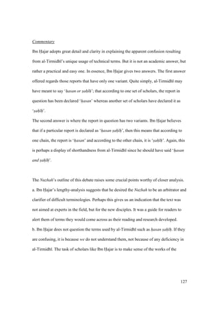 127
Commentary
Ibn Hajar adopts great detail and clarity in explaining the apparent confusion resulting
from al-Tirmidh ’s unique usage of technical terms. But it is not an academic answer, but
rather a practical and easy one. In essence, Ibn Hajar gives two answers. The first answer
offered regards those reports that have only one variant. Quite simply, al-Tirmidh may
have meant to say ‘hasan or sah h’; that according to one set of scholars, the report in
question has been declared ‘hasan’ whereas another set of scholars have declared it as
‘sah h’.
The second answer is where the report in question has two variants. Ibn Hajar believes
that if a particular report is declared as ‘hasan sah h’, then this means that according to
one chain, the report is ‘hasan’ and according to the other chain, it is ‘sah h’. Again, this
is perhaps a display of shorthandness from al-Tirmidh since he should have said ‘hasan
and sah h’.
The Nuzhah’s outline of this debate raises some crucial points worthy of closer analysis.
a. Ibn Hajar’s lengthy-analysis suggests that he desired the Nuzhah to be an arbitrator and
clarifier of difficult terminologies. Perhaps this gives us an indication that the text was
not aimed at experts in the field, but for the new disciples. It was a guide for readers to
alert them of terms they would come across as their reading and research developed.
b. Ibn Hajar does not question the terms used by al-Tirmidh such as hasan sah h. If they
are confusing, it is because we do not understand them, not because of any deficiency in
al-Tirmidh . The task of scholars like Ibn Hajar is to make sense of the works of the
 