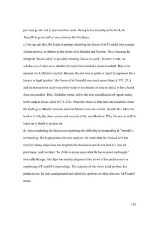 128
previous greats, not to question their work. Owing to his seniority in the field, al-
Tirmidh is protected by later scholars like Ibn Hajar.
c. Having said this, Ibn Hajar is perhaps admitting the Sunan of al-Tirmidh does contain
weaker reports, in relation to the works of al-Bukh r and Muslim. This is because he
interprets ‘hasan sah hz’ as possibly meaning ‘hasan or sah h’. In other words, the
scholars are divided as to whether the report has reached a sound standard. This is the
opinion that Goldziher reached. Because the aim was to gather a ‘proof or argument for a
lawyer in legal practice’, the Sunan of al-Tirmidh was much more liberal (1971, 231)
and the transmitters used were either weak or too distant (in time or place) to have heard
from one another. This, Goldziher writes, led to this new classification of reports using
terms such as hasan sah hz (1971, 232). What this shows is that there are occasions when
the findings of Muslim scholars and non-Muslim ones are similar. Despite this, Muslims
tend to belittle the observations and research of the non-Muslims. Why this occurs will be
taken up in detail in section six.
d. Upon concluding the discussion explaining the difficulty in interpreting al-Tirmidh ’s
terminology, Ibn Hajar praises his own analysis. He writes that the Nuzhah here has
repelled ‘many objections that lengthen the discussion and do not lead to views of
preference’ and therefore ‘for All h is praise upon what He has inspired and taught.’
Ironically though, Ibn Hajar has merely plagiarized the views of his predecessors in
explaining al-Tirmidh ’s terminology. The majority of the views aired are from his
predecessors; he only amalgamated and edited the opinions of other scholars. Al-Mun w
notes:
 