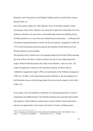 12
Primarily, such works pertain to the Prophet’s lifetime until the second Islamic century
(Kamali 2005, 31).
One of the earliest s"ah" fas was ‘Abd All h ibn ‘Amr’s (d. 65/684) al-S" diqa6
. When
assessing the worth of this collection, one cannot fail to ignore the contrasting views from
academics. Muslims view this work in a favourable light whereas non-Muslims do not.
Al-So liho referred to it as ‘one of the most reliable historical documents…’ (in Kamali 205,
25) whereas Juynboll declared it to be the ‘the fruit of someone’s imagination’ (1996, XI:
173-4). Such contrasting conclusions question the neutrality of both Muslim and non-
Muslim academics to the discipline.
This partiality issue is further seen in the language employed in the field. When assessing
the work of those who share a similar viewpoint, the tone is one of appreciation and
respect. When the Muslims analyse the works of non-Muslims – and vice-versa – the
temper and approach is dismissive and sometimes insulting. So Burton talks of
‘Goldziher’s magnificent insight’ (1994, xvii) and Schacht of his ‘brilliant investigations’
(1994, xx). Al-Sib ‘ , on the other hand, describes Goldziher as ‘the most dangerous of
the Orientalists, the one with the longest hand, the most evil and corruptive in this field...’
(1998, 213).
So to a large extent, the discipline is marked by two contrasting approaches in terms of
interpreting early had th literature. Non-Muslim academics have generally shown doubt
and suspicion, whereas Muslim academics have merely rebutted western observations
and have not appreciated it, with Azami’s On Schacht’s Origins of Muhammadan
6
The work pertains to the family isn d ‘Amr ibn Shu‘ayb ibn Muhoammad ibn ‘Abd All h ibn ‘Amr ——
father —— (the latter’s) grandfather —— ‘Abd All h ibn ‘Amr —— Prophet.
 