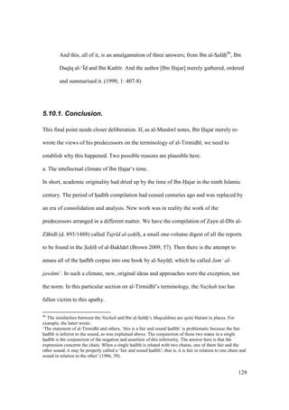129
And this, all of it, is an amalgamation of three answers; from Ibn al-SIal hii86
, Ibn
Daq q al-‘|d and Ibn Kath r. And the author [Ibn Hajar] merely gathered, ordered
and summarised it. (1999, 1: 407-8)
5.10.1. Conclusion.
This final point needs closer deliberation. If, as al-Mun w notes, Ibn Hajar merely re-
wrote the views of his predecessors on the terminology of al-Tirmidh , we need to
establish why this happened. Two possible reasons are plausible here.
a. The intellectual climate of Ibn Hajar’s time.
In short, academic originality had dried up by the time of Ibn Hajar in the ninth Islamic
century. The period of hzad th compilation had ceased centuries ago and was replaced by
an era of consolidation and analysis. New work was in reality the work of the
predecessors arranged in a different matter. We have the compilation of Zayn al-D n al-
Z bid (d. 893/1488) called Tajr d al-sah h, a small one-volume digest of all the reports
to be found in the Sah h of al-Bukh r (Brown 2009, 57). Then there is the attempt to
amass all of the hzad th corpus into one book by al-SuyktI , which he called Jam‘ al-
jaw mi‘. In such a climate, new, original ideas and approaches were the exception, not
the norm. In this particular section on al-Tirmidh ’s terminology, the Nuzhah too has
fallen victim to this apathy.
86
The similarities between the Nuzhah and Ibn al-SIal hii’s Muqaddima are quite blatant in places. For
example, the latter wrote:
‘The statement of al-Tirmidh and others, ‘this is a fair and sound hzad th’ is problematic because the fair
hzad th is inferior to the sound, as was explained above. The conjunction of these two states in a single
hzad th is the conjunction of the negation and assertion of this inferiority. The answer here is that the
expression concerns the chain. When a single hzad th is related with two chains, one of them fair and the
other sound, it may be properly called a ‘fair and sound hzad th’; that is, it is fair in relation to one chain and
sound in relation to the other’ (1986, 39).
 