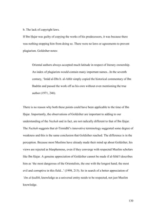130
b. The lack of copyright laws.
If Ibn Hajar was guilty of copying the works of his predecessors, it was because there
was nothing stopping him from doing so. There were no laws or agreements to prevent
plagiarism. Goldziher notes:
Oriental authors always accepted much latitude in respect of literary ownership.
An index of plagiarists would contain many important names...In the seventh
century, ‘Im d al-D n b. al-Ath r simply copied the historical commentary of Ibn
Badrkn and passed the work off as his own without even mentioning the true
author (1971, 246).
There is no reason why both these points could have been applicable to the time of Ibn
Hajar. Importantly, the observations of Goldziher are important to adding to our
understanding of the Nuzhah and in fact, are not radically different to that of Ibn Hajar.
The Nuzhah suggests that al-Tirmidh ’s innovative terminology suggested some degree of
weakness and this is the same conclusion that Goldziher reached. The difference is in the
perception. Because most Muslims have already made their mind up about Goldziher, his
views are rejected as blasphemous, even if they converge with respected Muslim scholars
like Ibn Hajar. A genuine appreciation of Goldziher cannot be made if al-Sib ‘ describes
him as ‘the most dangerous of the Orientalists, the one with the longest hand, the most
evil and corruptive in this field...’ (1998, 213). So in search of a better appreciation of
‘ilm al-had th, knowledge as a universal entity needs to be respected, not just Muslim
knowledge.
 