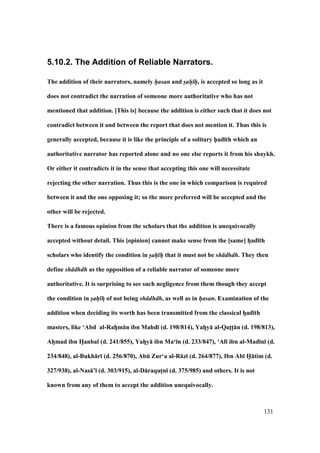 131
5.10.2. The Addition of Reliable Narrators.
The addition of their narrators, namely hasan and sah h, is accepted so long as it
does not contradict the narration of someone more authoritative who has not
mentioned that addition. [This is] because the addition is either such that it does not
contradict between it and between the report that does not mention it. Thus this is
generally accepted, because it is like the principle of a solitary h5ad;th which an
authoritative narrator has reported alone and no one else reports it from his shaykh.
Or either it contradicts it in the sense that accepting this one will necessitate
rejecting the other narration. Thus this is the one in which comparison is required
between it and the one opposing it; so the more preferred will be accepted and the
other will be rejected.
There is a famous opinion from the scholars that the addition is unequivocally
accepted without detail. This [opinion] cannot make sense from the [same] hFad;th
scholars who identify the condition in sah h that it must not be sh dhdh. They then
define sh dhdh as the opposition of a reliable narrator of someone more
authoritative. It is surprising to see such negligence from them though they accept
the condition in sah hF of not being sh dhdh, as well as in hasan. Examination of the
addition when deciding its worth has been transmitted from the classical hFad;th
masters, like ‘Abd al-RahVm:n ibn Mahd; (d. 198/814), YahVy: al-QatFtF:n (d. 198/813),
AhFmad ibn HVanbal (d. 241/855), YahFy: ibn Ma‘;n (d. 233/847), ‘Al; ibn al-Mad;n; (d.
234/848), al-Bukh:r; (d. 256/870), AbE Zur‘a al-R:z; (d. 264/877), Ibn Ab; H5:tim (d.
327/938), al-Nas:’; (d. 303/915), al-D:raqutFn; (d. 375/985) and others. It is not
known from any of them to accept the addition unequivocally.
 