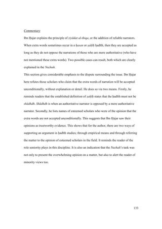 133
Commentary
Ibn Hajar explains the principle of ziy dat al-thiqa, or the addition of reliable narrators.
When extra words sometimes occur in a hasan or sah h hzad th, then they are accepted as
long as they do not oppose the narrations of those who are more authoritative (who have
not mentioned these extra words). Two possible cases can result, both which are clearly
explained in the Nuzhah.
This section gives considerable emphasis to the dispute surrounding the issue. Ibn Hajar
here refutes those scholars who claim that the extra words of narration will be accepted
unconditionally, without explanation or detail. He does so via two means. Firstly, he
reminds readers that the established definition of sah h states that the had th must not be
sh dhdh. Sh dhdh is when an authoritative narrator is opposed by a more authoritative
narrator. Secondly, he lists names of esteemed scholars who were of the opinion that the
extra words are not accepted unconditionally. This suggests that Ibn Hajar saw their
opinions as trustworthy evidence. This shows that for the author, there are two ways of
supporting an argument in had th studies; through empirical means and through referring
the matter to the opinion of esteemed scholars in the field. It reminds the reader of the
role seniority plays in this discipline. It is also an indication that the Nuzhah’s task was
not only to present the overwhelming opinion on a matter, but also to alert the reader of
minority views too.
 