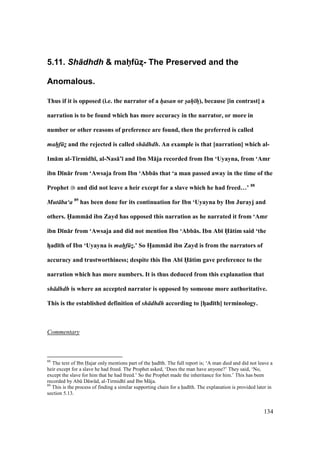 134
5.11. Sh+dhdh & mahPfBz?- The Preserved and the
Anomalous.
Thus if it is opposed (i.e. the narrator of a hasan or sah hF), because [in contrast] a
narration is to be found which has more accuracy in the narrator, or more in
number or other reasons of preference are found, then the preferred is called
mahf z and the rejected is called sh dhdh. An example is that [narration] which al-
Im:m al-Tirmidh;, al-Nas:’; and Ibn M:ja recorded from Ibn ‘Uyayna, from ‘Amr
ibn D;n:r from ‘Awsaja from Ibn ‘Abb:s that ‘a man passed away in the time of the
Prophet and did not leave a heir except for a slave which he had freed…’ 88
Mut ba‘a 89
has been done for its continuation for Ibn ‘Uyayna by Ibn Jurayj and
others. HXamm:d ibn Zayd has opposed this narration as he narrated it from ‘Amr
ibn D;n:r from ‘Awsaja and did not mention Ibn ‘Abb:s. Ibn Ab; HX:tim said ‘the
hFad;th of Ibn ‘Uyayna is mahf zF.’ So HFamm:d ibn Zayd is from the narrators of
accuracy and trustworthiness; despite this Ibn Ab; HX:tim gave preference to the
narration which has more numbers. It is thus deduced from this explanation that
sh dhdh is where an accepted narrator is opposed by someone more authoritative.
This is the established definition of sh dhdh according to [hFad;th] terminology.
Commentary
88
The text of Ibn H•ajar only mentions part of the had th. The full report is; ‘A man died and did not leave a
heir except for a slave he had freed. The Prophet asked, ‘Does the man have anyone?’ They said, ‘No,
except the slave for him that he had freed.’ So the Prophet made the inheritance for him.’ This has been
recorded by Abk D wkd, al-Tirmidh and Ibn M ja.
89
This is the process of finding a similar supporting chain for a had th. The explanation is provided later in
section 5.13.
 