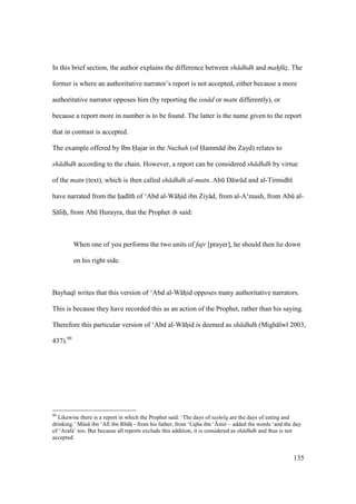 135
In this brief section, the author explains the difference between sh dhdh and mahf z. The
former is where an authoritative narrator’s report is not accepted, either because a more
authoritative narrator opposes him (by reporting the isn d or matn differently), or
because a report more in number is to be found. The latter is the name given to the report
that in contrast is accepted.
The example offered by Ibn H•ajar in the Nuzhah (of H•amm d ibn Zayd) relates to
sh dhdh according to the chain. However, a report can be considered sh dhdh by virtue
of the matn (text), which is then called sh dhdh al-matn. Abk D wkd and al-Tirmidh
have narrated from the had th of ‘Abd al-W hzid ibn Ziy d, from al-A‘mash, from Abk al-
SI lihii, from Abk Hurayra, that the Prophet said:
When one of you performs the two units of fajr [prayer], he should then lie down
on his right side.
Bayhaq writes that this version of ‘Abd al-W hzid opposes many authoritative narrators.
This is because they have recorded this as an action of the Prophet, rather than his saying.
Therefore this particular version of ‘Abd al-W hzid is deemed as sh dhdh (Migh lw 2003,
437).90
90
Likewise there is a report in which the Prophet said: ‘The days of tashr q are the days of eating and
drinking.’ Mks ibn ‘Al ibn Rb hz - from his father, from ‘Uqba ibn ‘{mir – added the words ‘and the day
of ‘Arafa’ too. But because all reports exclude this addition, it is considered as sh dhdh and thus is not
accepted.
 