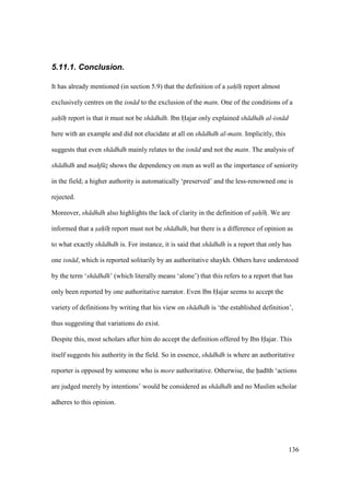 136
5.11.1. Conclusion.
It has already mentioned (in section 5.9) that the definition of a sah h report almost
exclusively centres on the isn d to the exclusion of the matn. One of the conditions of a
sah h report is that it must not be sh dhdh. Ibn H•ajar only explained sh dhdh al-isn d
here with an example and did not elucidate at all on sh dhdh al-matn. Implicitly, this
suggests that even sh dhdh mainly relates to the isn d and not the matn. The analysis of
sh dhdh and mahf zz shows the dependency on men as well as the importance of seniority
in the field; a higher authority is automatically ‘preserved’ and the less-renowned one is
rejected.
Moreover, sh dhdh also highlights the lack of clarity in the definition of sah hz. We are
informed that a sah h report must not be sh dhdh, but there is a difference of opinion as
to what exactly sh dhdh is. For instance, it is said that sh dhdh is a report that only has
one isn d, which is reported solitarily by an authoritative shaykh. Others have understood
by the term ‘sh dhdh’ (which literally means ‘alone’) that this refers to a report that has
only been reported by one authoritative narrator. Even Ibn Hajar seems to accept the
variety of definitions by writing that his view on sh dhdh is ‘the established definition’,
thus suggesting that variations do exist.
Despite this, most scholars after him do accept the definition offered by Ibn Hajar. This
itself suggests his authority in the field. So in essence, sh dhdh is where an authoritative
reporter is opposed by someone who is more authoritative. Otherwise, the had th ‘actions
are judged merely by intentions’ would be considered as sh dhdh and no Muslim scholar
adheres to this opinion.
 