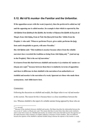 137
5.12. Ma‘r.f & munkar- the Familiar and the Unfamiliar.
If the opposition occurs with the weak [reporter], then the preferred is called ma‘r f
and the opposing one is called munkar. Its example is that which is reported by Ibn
Ab; H5:tim from HXubbayb ibn HXab;b, the brother of HFamza ibn HXab;b al-Zayy:t al-
Muqr;, from AbE Ish5:q, from al-‘Yz:r ibn H5urayth from Ibn ‘Abb:s from the
Prophet who said: ‘Whoever performs Prayer, gives zak:t, performs the h5ajj,
fasts and is hospitable to guests, will enter Paradise.’
Ibn Ab; HF:tim said: ‘This tradition is munkar because others from the reliable
narrators have recorded the tradition as being from AbE Ish5:q only 91
, [and not up
to the Prophet]. This is the ma‘r f narration.’
It is known from this that between sh dhdh and munkar is [a relation of] ‘um m wa-
khus s min wajh,92
because between them there is similarity in terms of opposition
and there is difference in that sh dhdh is the narration of an authoritative or
truthful and munkar is the narration of a weak. Ignorant are those who made them
synonymous. And All:h knows best.
Commentary
Following the discussion on sh dhdh and mahf zz, Ibn Hajar refers to ma‘r f and munkar
in this section. The reason for this is because there is a close resemblance between the
two. Whereas sh dhdh is the report of a reliable narrator being opposed by those who are
91
i.e. mawq f.
92
Because of the similarity between sh dhdh and munkar, Ibn Hajar describes the relationship between the
two as one of ‘um m wa khus s min wajh. This means that they in some form, they share some similarity
and in some form it does not. Sh dhdh and munkar are similar in the sense that both involve the rejection of
the report because of the existence of a higher authority or because of more numbers. They are different
because the reporter of the sh dhdh is deemed reliable (thiqa) whereas the reporter of the munkar is weak.
 