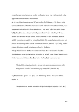138
more reliable or more in number, munkar is where the report of a weak narrator is being
opposed by someone who is more reliable.
At the end of the discussion on ma‘rkf and munkar, Ibn Hajar shows his dismay to the
scholars who do not differentiate between sh dhdh and munkar when he comments, ‘And
ignorant are those who made them synonymous.’ The target of his criticism is Ibn al-
SIal hii, though he does not mention him by name. In his ‘Ul m al-had th, he divides
munkar into two types; (i) the isolated had th (munfarad) which contradicts what the
reliable transmitters relate (ii) the isolated had th (fard) in which the transmitter does not
possess the reliability and exactitude to narrate by himself (1986, 80, 82). Clearly, neither
of these definitions comply with the one offered by Ibn Hajar.
Perhaps the criticism of Ibn Hajar is somewhat severe; this is because not all had th
scholars adhere to the given definition of munkar. In fact Ibn Hajar himself acknowledges
that the term has divided scholars. Later in the Nuzhah, he defines munkar as:
The had th in which the chain is a reporter whose mistakes are common, or his
negligence is severe or his lewdness (fisq) is apparent (section 5.26.)
Migh lw cites the opinion who H fizi Abk Bakr Bard j from al-W sits who defines
munkar as:
The had th whose matn is not known except from its [lone] reporter (2003, 431).
 