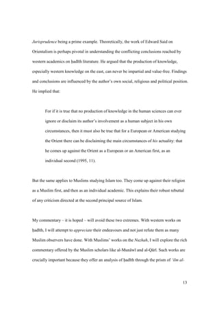 13
Jurisprudence being a prime example. Theoretically, the work of Edward Said on
Orientalism is perhaps pivotal in understanding the conflicting conclusions reached by
western academics on had th literature. He argued that the production of knowledge,
especially western knowledge on the east, can never be impartial and value-free. Findings
and conclusions are influenced by the author’s own social, religious and political position.
He implied that:
For if it is true that no production of knowledge in the human sciences can ever
ignore or disclaim its author’s involvement as a human subject in his own
circumstances, then it must also be true that for a European or American studying
the Orient there can be disclaiming the main circumstances of his actuality: that
he comes up against the Orient as a European or an American first, as an
individual second (1995, 11).
But the same applies to Muslims studying Islam too. They come up against their religion
as a Muslim first, and then as an individual academic. This explains their robust rebuttal
of any criticism directed at the second principal source of Islam.
My commentary – it is hoped – will avoid these two extremes. With western works on
had th, I will attempt to appreciate their endeavours and not just refute them as many
Muslim observers have done. With Muslims’ works on the Nuzhah, I will explore the rich
commentary offered by the Muslim scholars like al-Mun w and al-Q r . Such works are
crucially important because they offer an analysis of had th through the prism of ‘ilm al-
 