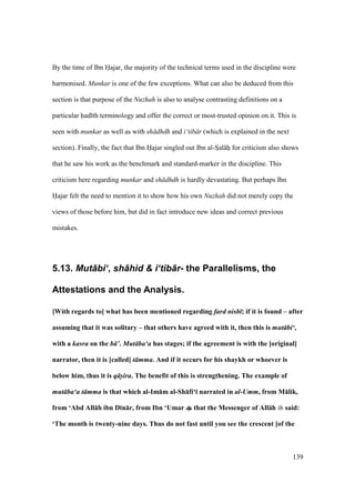 139
By the time of Ibn Hajar, the majority of the technical terms used in the discipline were
harmonised. Munkar is one of the few exceptions. What can also be deduced from this
section is that purpose of the Nuzhah is also to analyse contrasting definitions on a
particular had th terminology and offer the correct or most-trusted opinion on it. This is
seen with munkar as well as with sh dhdh and i‘tib r (which is explained in the next
section). Finally, the fact that Ibn Hajar singled out Ibn al-SIal hii for criticism also shows
that he saw his work as the benchmark and standard-marker in the discipline. This
criticism here regarding munkar and sh dhdh is hardly devastating. But perhaps Ibn
Hajar felt the need to mention it to show how his own Nuzhah did not merely copy the
views of those before him, but did in fact introduce new ideas and correct previous
mistakes.
5.13. Mut+bi‘, sh+hid & i‘tib+r- the Parallelisms, the
Attestations and the Analysis.
[With regards to] what has been mentioned regarding fard nisb ; if it is found – after
assuming that it was solitary – that others have agreed with it, then this is mut bi‘,
with a kasra on the b ’. Mut ba‘a has stages; if the agreement is with the [original]
narrator, then it is [called] t mma. And if it occurs for his shaykh or whoever is
below him, thus it is q s-ira. The benefit of this is strengthening. The example of
mut ba‘a t mma is that which al-Im:m al-Sh:fi‘; narrated in al-Umm, from M:lik,
from ‘Abd All:h ibn D;n:r, from Ibn ‘Umar that the Messenger of All:h said:
‘The month is twenty-nine days. Thus do not fast until you see the crescent [of the
 