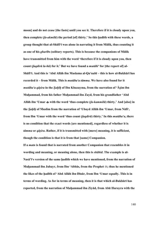 140
moon] and do not cease [the fasts] until you see it. Therefore if it is cloudy upon you,
then complete (fa-akmil ) the period [of] thirty.’ So this h5ad;th with these words, a
group thought that al-Sh:fi‘; was alone in narrating it from M:lik, thus counting it
as one of his ghar bs (solitary reports). This is because the companions of M:lik
have transmitted from him with the word ‘therefore if it is cloudy upon you, then
count (faqdir la-h ) for it.’ But we have found a mut bi‘ for [the report of] al-
Sh:fi‘;. And this is ‘Abd All:h ibn Maslama al-Qa‘nab; – this is how al-Bukh:r; has
recorded it – from M:lik. This is mut ba‘a t mma. We have also found for it
mut ba‘a q s-ira in the Sah h of Ibn Khuzayma, from the narration of ‘UsVim ibn
MuhVammad, from his father MuhVammad ibn Zayd, from his grandfather ‘Abd
All:h ibn ‘Umar with the word ‘thus complete (fa-kammil ) thirty.’ And [also] in
the Sah h of Muslim from the narration of ‘Ubayd All:h ibn ‘Umar, from N:fi‘,
from Ibn ‘Umar with the word ‘thus count (faqdir ) thirty.’ In this mut ba‘a, there
is no condition that the exact words [are mentioned], regardless of whether it is
t mma or q s-ira. Rather, if it is transmitted with [mere] meaning, it is sufficient,
though the condition is that it is from that [same] Companion.
If a matn is found that is narrated from another Companion that resembles it in
wording and meaning, or meaning alone, then this is sh hid. The example is al-
Nas:’;‘s version of the same h5ad;th which we have mentioned, from the narration of
MuhVammad ibn Jubayr, from Ibn ‘Abb:s, from the Prophet ; thus he mentioned
the likes of the h5ad;th of ‘Abd All:h ibn D;n:r, from Ibn ‘Umar equally. This is in
terms of wording. As for in terms of meaning, then it is that which al-Bukh:r; has
reported, from the narration of MuhVammad ibn Ziy:d, from AbE Hurayra with the
 
