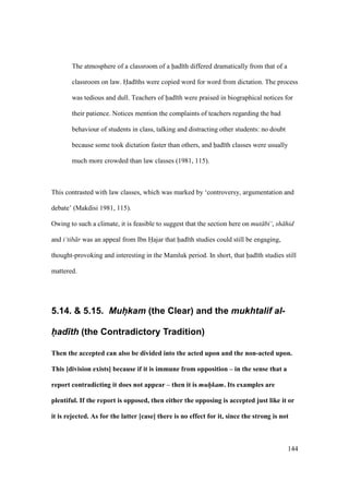 144
The atmosphere of a classroom of a had th differed dramatically from that of a
classroom on law. Had ths were copied word for word from dictation. The process
was tedious and dull. Teachers of had th were praised in biographical notices for
their patience. Notices mention the complaints of teachers regarding the bad
behaviour of students in class, talking and distracting other students: no doubt
because some took dictation faster than others, and had th classes were usually
much more crowded than law classes (1981, 115).
This contrasted with law classes, which was marked by ‘controversy, argumentation and
debate’ (Makdisi 1981, 115).
Owing to such a climate, it is feasible to suggest that the section here on mut bi‘, sh hid
and i‘tib r was an appeal from Ibn Hajar that had th studies could still be engaging,
thought-provoking and interesting in the Mamluk period. In short, that had th studies still
mattered.
5.14. & 5.15. Muh@kam (the Clear) and the mukhtalif al-
h(ad)th (the Contradictory Tradition)
Then the accepted can also be divided into the acted upon and the non-acted upon.
This [division exists] because if it is immune from opposition – in the sense that a
report contradicting it does not appear – then it is muh/kam. Its examples are
plentiful. If the report is opposed, then either the opposing is accepted just like it or
it is rejected. As for the latter [case] there is no effect for it, since the strong is not
 
