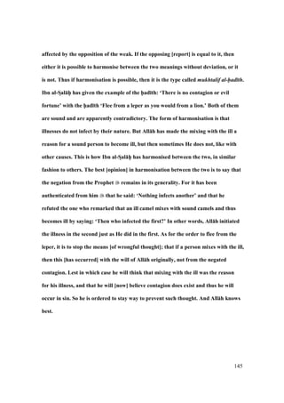 145
affected by the opposition of the weak. If the opposing [report] is equal to it, then
either it is possible to harmonise between the two meanings without deviation, or it
is not. Thus if harmonisation is possible, then it is the type called mukhtalif al-had th.
Ibn al-SDal:hPP has given the example of the h5ad;th: ‘There is no contagion or evil
fortune’ with the h5ad;th ‘Flee from a leper as you would from a lion.’ Both of them
are sound and are apparently contradictory. The form of harmonisation is that
illnesses do not infect by their nature. But All:h has made the mixing with the ill a
reason for a sound person to become ill, but then sometimes He does not, like with
other causes. This is how Ibn al-SDal:hPP has harmonised between the two, in similar
fashion to others. The best [opinion] in harmonisation between the two is to say that
the negation from the Prophet remains in its generality. For it has been
authenticated from him that he said: ‘Nothing infects another’ and that he
refuted the one who remarked that an ill camel mixes with sound camels and thus
becomes ill by saying: ‘Then who infected the first?’ In other words, All:h initiated
the illness in the second just as He did in the first. As for the order to flee from the
leper, it is to stop the means [of wrongful thought]; that if a person mixes with the ill,
then this [has occurred] with the will of All:h originally, not from the negated
contagion. Lest in which case he will think that mixing with the ill was the reason
for his illness, and that he will [now] believe contagion does exist and thus he will
occur in sin. So he is ordered to stay way to prevent such thought. And All:h knows
best.
 