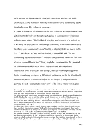 147
In the Nuzhah, Ibn Hajar does admit that reports do exist that contradict one another
(mukhtalif al-had th). But he also implicitly dismisses the extent of contradictory reports
in had th literature. This is shown in many ways.
a. Firstly, he asserts that the bulk of had th literature is muhkam. The thousands of reports
gathered on the Prophet’s life during the early period of Islam seamlessly complement
and support one another. This, Ibn Hajar is implying, is an indication of its authenticity.
b. Secondly, Ibn Hajar gives the same example of mukhtalif al-had th which Ibn al-SIal hii
has offered in his Muqaddima (‘Ul m al-had th), as indeed al-SkyktI has cited in Tadr b
(1972, 2:197). In fact, al-‘Ir q too cites the same example (1995, 335). The two
contradictory reports in question are ‘There is no contagion or evil fortune and ‘flee from
a leper as you would from a lion.’95
It may simply be a coincidence that Ibn Hajar cited
the same example as Ibn al-SIal hii and al-‘Ir q before him. Another possible
interpretation is that by citing the same example, Ibn Hajar was trying to suggest that
finding contradictory reports was so difficult and hard to come by, that the ‘ilm al-had th
masters were pressed to find such examples and had resigned to using the same one
everyone else had. This interpretation may not be so far-fetched when we observe that
95
Seemingly, the two reports contradict one another and both have been recorded in the celebrated works
of al-Bukh r and Muslim. But it is possible to arbitrate between the two in the sense that both can be acted
upon, and that it is not necessary to disregard one in favour of the other.
Ibn Szal h• states that in essence, there is no such thing as contagious diseases. This is supported by a similar
had th of the Prophet where he said that nothing spreads from one host to another. All h does cause a
person to sometimes catch a disease by mixing with a person who suffers from a particular ailment. But we
also know that this is not always the case; a person can stay with a person with such a disease for a long
period of time and be perfectly fine. This is how Ibn al-Szal h• had offered reconciliation between the two
prophetic reports (1986, 284-5).
Ibn HIajar offers an answer from a slightly different angle, but agrees with Ibn al-Szal h• in that in essence,
there is no basis to contagious diseases. The Prophet once refuted a person who argued that a healthy
camel usually becomes ill by mixing with ill camels, by asking ‘then who infected the first camel with the
disease?’ It was All h, and He infected the second camel like He did with the first.
The question remains as to why the Prophet ordered to flee from the leper. The scholars write that this
was a precautionary measure, so that a person does not think he was infected by the leper (and that he
would never had been infected otherwise), but instead appreciates that everything occurs through the fate of
All h. The Prophet himself was reported to have shared a meal with a leper (al-Waj d 1996, 93).
 