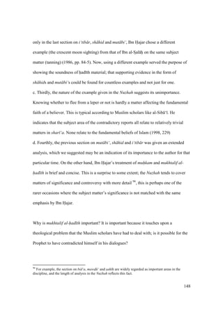 148
only in the last section on i‘tib r, sh hid and mut bi‘, Ibn Hajar chose a different
example (the crescent moon sighting) from that of Ibn al-SIal hii on the same subject
matter (tanning) (1986, pp. 84-5). Now, using a different example served the purpose of
showing the soundness of had th material; that supporting evidence in the form of
sh hids and mut bi‘s could be found for countless examples and not just for one.
c. Thirdly, the nature of the example given in the Nuzhah suggests its unimportance.
Knowing whether to flee from a leper or not is hardly a matter affecting the fundamental
faith of a believer. This is typical according to Muslim scholars like al-Sib ‘ . He
indicates that the subject area of the contradictory reports all relate to relatively trivial
matters in shar ‘a. None relate to the fundamental beliefs of Islam (1998, 229)
d. Fourthly, the previous section on mut bi‘, sh hid and i‘tib r was given an extended
analysis, which we suggested may be an indication of its importance to the author for that
particular time. On the other hand, Ibn Hajar’s treatment of muhkam and mukhtalif al-
had th is brief and concise. This is a surprise to some extent; the Nuzhah tends to cover
matters of significance and controversy with more detail 96
, this is perhaps one of the
rarer occasions where the subject matter’s significance is not matched with the same
emphasis by Ibn Hajar.
Why is mukhtalif al-had th important? It is important because it touches upon a
theological problem that the Muslim scholars have had to deal with; is it possible for the
Prophet to have contradicted himself in his dialogues?
96
For example, the section on bid‘a, mawd ‘ and sah" h" are widely regarded as important areas in the
discipline, and the length of analysis in the Nuzhah reflects this fact.
 