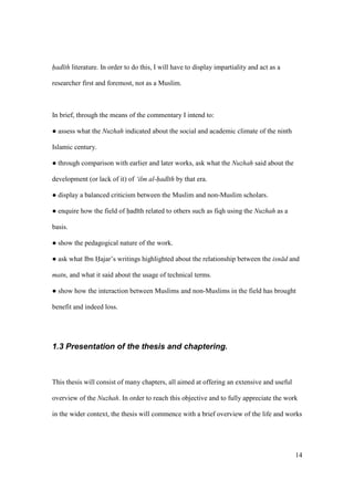 14
had th literature. In order to do this, I will have to display impartiality and act as a
researcher first and foremost, not as a Muslim.
In brief, through the means of the commentary I intend to:
m assess what the Nuzhah indicated about the social and academic climate of the ninth
Islamic century.
m through comparison with earlier and later works, ask what the Nuzhah said about the
development (or lack of it) of ‘ilm al-had th by that era.
m display a balanced criticism between the Muslim and non-Muslim scholars.
m enquire how the field of had th related to others such as fiqh using the Nuzhah as a
basis.
m show the pedagogical nature of the work.
m ask what Ibn Hajar’s writings highlighted about the relationship between the isn d and
matn, and what it said about the usage of technical terms.
m show how the interaction between Muslims and non-Muslims in the field has brought
benefit and indeed loss.
1.3 Presentation of the thesis and chaptering.
This thesis will consist of many chapters, all aimed at offering an extensive and useful
overview of the Nuzhah. In order to reach this objective and to fully appreciate the work
in the wider context, the thesis will commence with a brief overview of the life and works
 