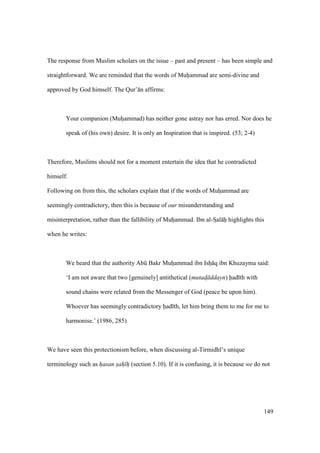 149
The response from Muslim scholars on the issue – past and present – has been simple and
straightforward. We are reminded that the words of Muhiammad are semi-divine and
approved by God himself. The Qur’ n affirms:
Your companion (Muhoammad) has neither gone astray nor has erred. Nor does he
speak of (his own) desire. It is only an Inspiration that is inspired. (53; 2-4)
Therefore, Muslims should not for a moment entertain the idea that he contradicted
himself.
Following on from this, the scholars explain that if the words of Muhoammad are
seemingly contradictory, then this is because of our misunderstanding and
misinterpretation, rather than the fallibility of Muhoammad. Ibn al-SIal hii highlights this
when he writes:
We heard that the authority Abk Bakr Muhoammad ibn Isho q ibn Khuzayma said:
‘I am not aware that two [genuinely] antithetical (mutad$ ddayn) had th with
sound chains were related from the Messenger of God (peace be upon him).
Whoever has seemingly contradictory had th, let him bring them to me for me to
harmonise.’ (1986, 285)
We have seen this protectionism before, when discussing al-Tirmidh ’s unique
terminology such as hasan sah h (section 5.10). If it is confusing, it is because we do not
 
