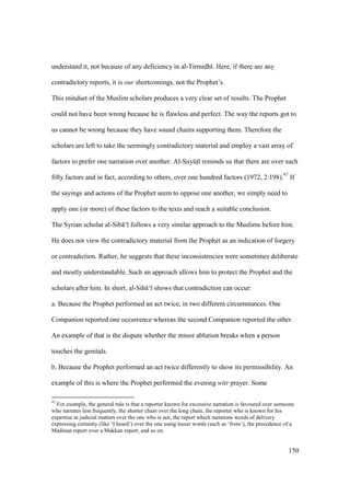 150
understand it, not because of any deficiency in al-Tirmidh . Here, if there are any
contradictory reports, it is our shortcomings, not the Prophet’s.
This mindset of the Muslim scholars produces a very clear set of results. The Prophet
could not have been wrong because he is flawless and perfect. The way the reports got to
us cannot be wrong because they have sound chains supporting them. Therefore the
scholars are left to take the seemingly contradictory material and employ a vast array of
factors to prefer one narration over another. Al-SuyktI reminds us that there are over such
fifty factors and in fact, according to others, over one hundred factors (1972, 2:198).97
If
the sayings and actions of the Prophet seem to oppose one another, we simply need to
apply one (or more) of these factors to the texts and reach a suitable conclusion.
The Syrian scholar al-Sib ‘ follows a very similar approach to the Muslims before him.
He does not view the contradictory material from the Prophet as an indication of forgery
or contradiction. Rather, he suggests that these inconsistencies were sometimes deliberate
and mostly understandable. Such an approach allows him to protect the Prophet and the
scholars after him. In short, al-Sib ‘ shows that contradiction can occur:
a. Because the Prophet performed an act twice, in two different circumstances. One
Companion reported one occurrence whereas the second Companion reported the other.
An example of that is the dispute whether the minor ablution breaks when a person
touches the genitals.
b. Because the Prophet performed an act twice differently to show its permissibility. An
example of this is where the Prophet performed the evening witr prayer. Some
97
For example, the general rule is that a reporter known for excessive narration is favoured over someone
who narrates less frequently, the shorter chain over the long chain, the reporter who is known for his
expertise in judicial matters over the one who is not, the report which mentions words of delivery
expressing certainty (like ‘I heard’) over the one using lesser words (such as ‘from’), the precedence of a
Madinan report over a Makkan report, and so on.
 