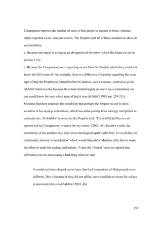 151
Companions reported the number of units of this prayer to amount to three, whereas
others reported seven, nine and eleven. The Prophet read all of these numbers to show its
permissibility.
c. Because one report is acting as an abrogation of the other (which Ibn Hajar covers in
section 5.16).
d. Because the Companions were reporting an act from the Prophet which they could not
know the full extent of. For example, there is a difference of opinion regarding the exact
type of hajj the Prophet performed before his demise; was it tamattu‘, mufrad or qir n.
Al-Sib ‘ believes that because this ritual related largely on one’s niyya (intention), no
one could know for sure which type of hajj it was (al-Sib ‘ 1998, pp. 229-231).
Muslims therefore entertain the possibility that perhaps the Prophet meant to show
variation in his sayings and actions, which has subsequently been wrongly interpreted as
contradiction. Al-Sakh w reports that the Prophet said: ‘The ikhtil f (difference of
opinion) of my Companions is mercy for my umma’ (2003, 46). In other words, the
conformity of his practice may have led to theological apathy after him. To avoid this, he
deliberately showed ‘contradiction’ which would then allow Muslims after him to make
the effort to study his sayings and actions. ‘Umar ibn ‘Abd al-‘Az z too agreed that
difference was not necessarily a bad thing when he said:
It would not have pleased me to learn that the Companions of Muhammad never
differed. This is because if they did not differ, there would be no room for rukhsa
(concession) for us (al-Sakh w 2003, 46).
 