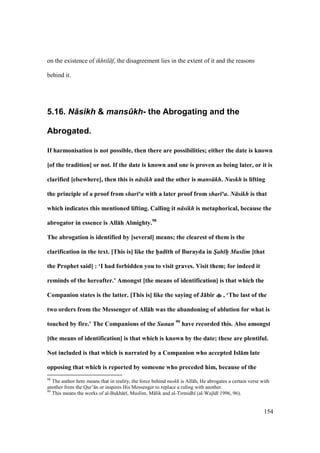 154
on the existence of ikhtil f, the disagreement lies in the extent of it and the reasons
behind it.
5.16. N+sikh & mans.kh- the Abrogating and the
Abrogated.
If harmonisation is not possible, then there are possibilities; either the date is known
[of the tradition] or not. If the date is known and one is proven as being later, or it is
clarified [elsewhere], then this is n sikh and the other is mans kh. Nuskh is lifting
the principle of a proof from shar ‘a with a later proof from shar ‘a. N sikh is that
which indicates this mentioned lifting. Calling it n sikh is metaphorical, because the
abrogator in essence is All:h Almighty.98
The abrogation is identified by [several] means; the clearest of them is the
clarification in the text. [This is] like the h5ad;th of Burayda in S/ah h// Muslim [that
the Prophet said] : ‘I had forbidden you to visit graves. Visit them; for indeed it
reminds of the hereafter.’ Amongst [the means of identification] is that which the
Companion states is the latter. [This is] like the saying of J:bir , ‘The last of the
two orders from the Messenger of All:h was the abandoning of ablution for what is
touched by fire.’ The Companions of the Sunan 99
have recorded this. Also amongst
[the means of identification] is that which is known by the date; these are plentiful.
Not included is that which is narrated by a Companion who accepted Isl:m late
opposing that which is reported by someone who preceded him, because of the
98
The author here means that in reality, the force behind nuskh is All h; He abrogates a certain verse with
another from the Qur’ n or inspires His Messenger to replace a ruling with another.
99
This means the works of al-Bukh r , Muslim, M lik and al-Tirmidh (al-Waj d 1996, 96).
 