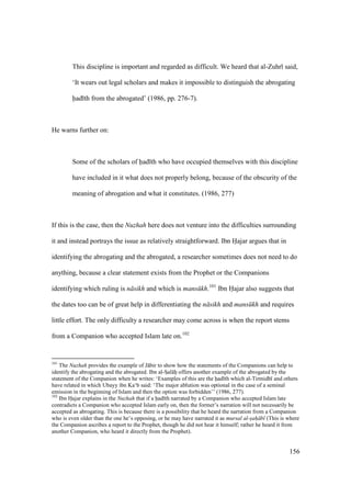 156
This discipline is important and regarded as difficult. We heard that al-Zuhr said,
‘It wears out legal scholars and makes it impossible to distinguish the abrogating
had th from the abrogated’ (1986, pp. 276-7).
He warns further on:
Some of the scholars of had th who have occupied themselves with this discipline
have included in it what does not properly belong, because of the obscurity of the
meaning of abrogation and what it constitutes. (1986, 277)
If this is the case, then the Nuzhah here does not venture into the difficulties surrounding
it and instead portrays the issue as relatively straightforward. Ibn Hajar argues that in
identifying the abrogating and the abrogated, a researcher sometimes does not need to do
anything, because a clear statement exists from the Prophet or the Companions
identifying which ruling is n sikh and which is mans kh.101
Ibn Hajar also suggests that
the dates too can be of great help in differentiating the n sikh and mans kh and requires
little effort. The only difficulty a researcher may come across is when the report stems
from a Companion who accepted Islam late on.102
101
The Nuzhah provides the example of J bir to show how the statements of the Companions can help to
identify the abrogating and the abrogated. Ibn al-SIal hii offers another example of the abrogated by the
statement of the Companion when he writes: ‘Examples of this are the had th which al-Tirmidh and others
have related in which Ubayy ibn Ka‘b said: ‘The major ablution was optional in the case of a seminal
emission in the beginning of Islam and then the option was forbidden’’ (1986, 277).
102
Ibn Hoajar explains in the Nuzhah that if a had th narrated by a Companion who accepted Islam late
contradicts a Companion who accepted Islam early on, then the former’s narration will not necessarily be
accepted as abrogating. This is because there is a possibility that he heard the narration from a Companion
who is even older than the one he’s opposing, or he may have narrated it as mursal al-sah b (This is where
the Companion ascribes a report to the Prophet, though he did not hear it himself; rather he heard it from
another Companion, who heard it directly from the Prophet).
 