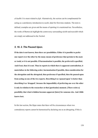 158
al-had th. It is more related to fiqh. Alternatively, the section can be complimented for
acting as a satisfactory introduction to nuskh, ideal for first-time students. The term is
defined, examples are given and the means of spotting it is mentioned too. Nevertheless,
the works of Burton do highlight the controversy surrounding n sikh and mans kh which
are simply not addressed in the Nuzhah.
5. 16. 2. The Paused Upon.
If the date is not known, then there are possibilities. Either it is possible to prefer
one report over the other by the many means of preference that pertain to the matn
or isn d, or it is not possible. If harmonisation is possible, the preferred is specified.
And if not, then it is not. Thus in reports in which there is apparent contradiction, it
materialises in the following order; harmonisation if possible, then consideration for
the abrogation and the abrogated, then preference if specified, then the paused upon
from acting on one of the two reports. Describing it as ‘paused upon’ is better than
describing it as ‘dropped’, because the impossibility of preferring one over the other
is only in relation to the researcher at that [particular] moment. [There exists a]
possibility that what is hidden becomes apparent [later] for someone else. And All:h
knows best.
In this last section, Ibn Hoajar states that there will be circumstances where two
contradictory reports cannot be harmonised by declaring one as an abrogating. If this is
 