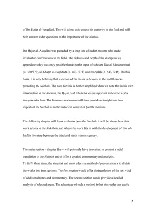 15
of Ibn Hajar al-‘Asqal n . This will allow us to assess his authority in the field and will
help answer wider questions on the importance of the Nuzhah.
Ibn Hajar al-‘Asqal n was preceded by a long line of had th masters who made
invaluable contributions to the field. The richness and depth of the discipline we
appreciate today was only possible thanks to the input of scholars like al-R mahurmuz
(d. 360/970), al-Khats b al-Baghd d (d. 463/1071) and Ibn Sal h (d. 643/1245). On this
basis, it is only befitting that a section of the thesis is devoted to the had th works
preceding the Nuzhah. The need for this is further amplified when we note that in his own
introduction to the Nuzhah, Ibn Hajar paid tribute to seven important milestone works
that preceded him. The literature assessment will thus provide an insight into how
important the Nuzhah is in the historical context of had th literature.
The following chapter will focus exclusively on the Nuzhah. It will be shown how this
work relates to the Nukhbah, and where the work fits in with the development of ‘ilm al-
had th literature between the third and ninth Islamic century.
The main section – chapter five – will primarily have two aims: to present a lucid
translation of the Nuzhah and to offer a detailed commentary and analysis.
To fulfil these aims, the simplest and most effective method of presentation is to divide
the works into two sections. The first section would offer the translation of the text void
of additional notes and commentary. The second section would provide a detailed
analysis of selected areas. The advantage of such a method is that the reader can easily
 