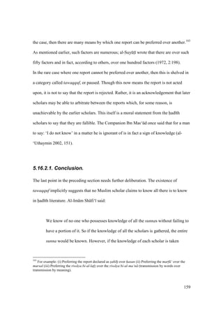 159
the case, then there are many means by which one report can be preferred over another.103
As mentioned earlier, such factors are numerous; al-SuyktI wrote that there are over such
fifty factors and in fact, according to others, over one hundred factors (1972, 2:198).
In the rare case where one report cannot be preferred over another, then this is shelved in
a category called tawaqquf, or paused. Though this now means the report is not acted
upon, it is not to say that the report is rejected. Rather, it is an acknowledgement that later
scholars may be able to arbitrate between the reports which, for some reason, is
unachievable by the earlier scholars. This itself is a moral statement from the had th
scholars to say that they are fallible. The Companion Ibn Mas‘kd once said that for a man
to say: ‘I do not know’ in a matter he is ignorant of is in fact a sign of knowledge (al-
‘Uthaymin 2002, 151).
5.16.2.1. Conclusion.
The last point in the preceding section needs further deliberation. The existence of
tawaqquf implicitly suggests that no Muslim scholar claims to know all there is to know
in had th literature. Al-Im m Sh fi‘ said:
We know of no one who possesses knowledge of all the sunnas without failing to
have a portion of it. So if the knowledge of all the scholars is gathered, the entire
sunna would be known. However, if the knowledge of each scholar is taken
103
For example: (i) Preferring the report declared as sah h"o over h"asan (ii) Preferring the marf ‘ over the
mursal (iii) Preferring the riw ya bi-al-lafz" over the riw ya bi-al-ma‘n (transmission by words over
transmission by meaning).
 