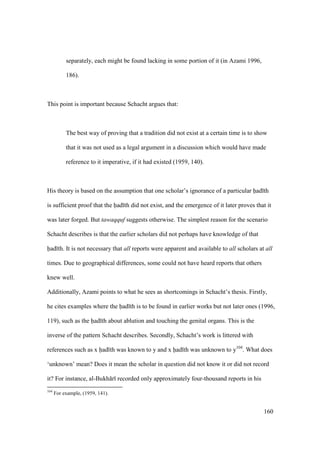 160
separately, each might be found lacking in some portion of it (in Azami 1996,
186).
This point is important because Schacht argues that:
The best way of proving that a tradition did not exist at a certain time is to show
that it was not used as a legal argument in a discussion which would have made
reference to it imperative, if it had existed (1959, 140).
His theory is based on the assumption that one scholar’s ignorance of a particular had th
is sufficient proof that the had th did not exist, and the emergence of it later proves that it
was later forged. But tawaqquf suggests otherwise. The simplest reason for the scenario
Schacht describes is that the earlier scholars did not perhaps have knowledge of that
had th. It is not necessary that all reports were apparent and available to all scholars at all
times. Due to geographical differences, some could not have heard reports that others
knew well.
Additionally, Azami points to what he sees as shortcomings in Schacht’s thesis. Firstly,
he cites examples where the had th is to be found in earlier works but not later ones (1996,
119), such as the had th about ablution and touching the genital organs. This is the
inverse of the pattern Schacht describes. Secondly, Schacht’s work is littered with
references such as x had th was known to y and x had th was unknown to y104
. What does
‘unknown’ mean? Does it mean the scholar in question did not know it or did not record
it? For instance, al-Bukh r recorded only approximately four-thousand reports in his
104
For example, (1959, 141).
 