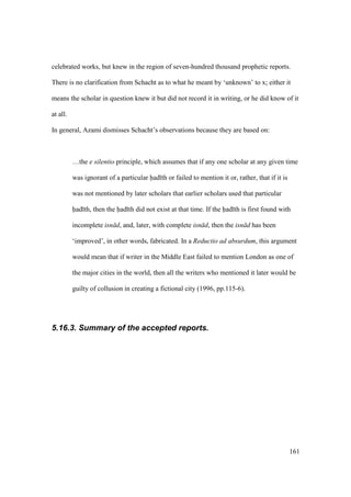 161
celebrated works, but knew in the region of seven-hundred thousand prophetic reports.
There is no clarification from Schacht as to what he meant by ‘unknown’ to x; either it
means the scholar in question knew it but did not record it in writing, or he did know of it
at all.
In general, Azami dismisses Schacht’s observations because they are based on:
…the e silentio principle, which assumes that if any one scholar at any given time
was ignorant of a particular had th or failed to mention it or, rather, that if it is
was not mentioned by later scholars that earlier scholars used that particular
had th, then the had th did not exist at that time. If the had th is first found with
incomplete isn d, and, later, with complete isn d, then the isn d has been
‘improved’, in other words, fabricated. In a Reductio ad absurdum, this argument
would mean that if writer in the Middle East failed to mention London as one of
the major cities in the world, then all the writers who mentioned it later would be
guilty of collusion in creating a fictional city (1996, pp.115-6).
5.16.3. Summary of the accepted reports.
 