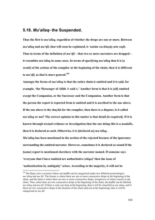 164
5.18. Mu‘allaq- the Suspended.
Thus the first is mu‘allaq, regardless of whether the drops are one or more. Between
mu‘allaq and mu‘d!il, that will soon be explained, is ‘um m wa-khus/ s/ min wajh.
Thus in terms of the definition of mu‘d!il – that two or more narrators are dropped –
it resembles mu‘allaq in some cases. In terms of specifying mu‘allaq that it is [a
result] of the actions of the compiler at the beginning of the chain, then it is different
to mu‘d!il, as that is more general.105
Amongst the forms of mu‘allaq is that the entire chain is omitted and it is said, for
example, ‘the Messenger of All:h said x.’ Another form is that it is [all] omitted
except the Companion, or the Successor and the Companion. Another form is that
the person the report is reported from is omitted and it is ascribed to the one above.
If the one above is the shaykh for the compiler, then there is a dispute; is it called
mu‘allaq or not? The correct opinion in this matter is that detail [is required]. If it is
known through textual evidence or investigation that the one doing this is a mudallis,
then it is declared as such. Otherwise, it is [declared as] mu‘allaq.
Mu‘allaq has been mentioned in the section of the rejected because of the ignorance
surrounding the omitted narrator. However, sometimes it is declared as sound if the
[same] report is mentioned elsewhere with the narrator named. If someone says
‘everyone that I have omitted are authoritative (thiqa)’ then the issue of
‘authentication by ambiguity’ arises. According to the majority, it will not be
105
Ibn Hajar cites a scenario where one had th can be categorised under two different terminologies;
mu‘allaq and mu‘d$il. The former is where there are one or more consecutive drops at the beginning of the
chain, and the latter is where there are two or more consecutive drops, irrespective of where exactly in the
chain. Thus, when there are two consecutive drops at the beginning of the chain, the had th can be labelled
mu‘allaq and mu‘d$il. If there is only one drop at the beginning, then it will be classified as mu‘allaq, and if
there are two consecutive drops in the duration of the chain (and not at the beginning), then it will be
categorised as mu‘d$il.
 