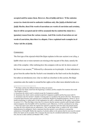 165
accepted until he names them. However, Ibn al-SDal:hPP said here: ‘If the omission
occurs in a book devoted to authentic traditions only, like Sah h al-Bukh r and
Sah h Muslim, then if the words of narrations are words of conviction and certainty,
then it will be accepted and [it will be assumed] that he omitted the chain for a
[genuine] reason from the various reasons. And if the words of narration are not
words of conviction, then there is a dispute. I have explained such examples in al-
Nukat ‘al Ibn al-Sal h.
Commentary
The first type of the rejected which Ibn Hajar explains in this new section is mu‘allaq, a
had th where one or more narrators are missing at the top part of the chain, namely the
side of the compiler. After outlining how this compares with mu‘d$il, he shows some of
the forms it can assume,106
followed by a discussion on its principle. A clear indication is
given from the author that the Nuzhah is not intended as the final word on the discipline,
but rather an introductory text. Like we shall see elsewhere in this section, Ibn Hajar
sometimes asks the reader to extend his/her sights on his other more detailed works on a
106
Ibn Hajar outlines the different forms mu‘allaq can assume;
i. Sometimes the whole isn d from the beginning is omitted, and the compiler first mentions the words
‘The Prophet said x’.
ii. Sometimes the whole isn d is omitted except the Companion (sah b ).
iii. Sometimes the whole isn d is omitted except the Companion (sah b ) and the Successor (t bi‘ ).
iv. Sometimes only the narrator’s shaykh is missing and it is ascribed to the person after him. This practice
is frowned upon because some narrators have omitted the shaykh for fraudulent purposes, which in ‘ilm al-
had th terminology is called tadl s (A full explanation for tadl s is offered later by the author, covered here
in section 5.21.). Thus Ibn Hajar writes that if it is known that the narrator commits tadl s through evidence
and investigation, then the had th will be classified as such. Otherwise, it will be considered as mu‘allaq.
v. There have been cases where the reporter has refused to explicitly name the chain and instead merely
says that all of his omitted men are authoritative. This, as Ibn Hajar writes, is called ta‘d l ‘al al-ibh m
(authentication by ambiguity). Such a statement from the narrator is not sufficient to warrant the
authenticity of the had th. Rather the majority of scholars adhere to the opinion that his men must be named
before the report can be accepted. This is because the men may be considered authoritative according to
him, but not to other scholars (al-Mun w 1999, 1: 491).
 