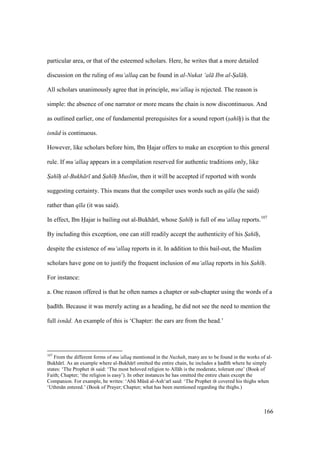 166
particular area, or that of the esteemed scholars. Here, he writes that a more detailed
discussion on the ruling of mu‘allaq can be found in al-Nukat ‘al Ibn al-Sal h.
All scholars unanimously agree that in principle, mu‘allaq is rejected. The reason is
simple: the absence of one narrator or more means the chain is now discontinuous. And
as outlined earlier, one of fundamental prerequisites for a sound report (sah h"o) is that the
isn d is continuous.
However, like scholars before him, Ibn Hajar offers to make an exception to this general
rule. If mu‘allaq appears in a compilation reserved for authentic traditions only, like
Sah h"" al-Bukh r and Sah h"" Muslim, then it will be accepted if reported with words
suggesting certainty. This means that the compiler uses words such as q la (he said)
rather than q la (it was said).
In effect, Ibn Hajar is bailing out al-Bukh r , whose Sah h" is full of mu‘allaq reports.107
By including this exception, one can still readily accept the authenticity of his Sah h",
despite the existence of mu‘allaq reports in it. In addition to this bail-out, the Muslim
scholars have gone on to justify the frequent inclusion of mu‘allaq reports in his Sah h".
For instance:
a. One reason offered is that he often names a chapter or sub-chapter using the words of a
had th. Because it was merely acting as a heading, he did not see the need to mention the
full isn d. An example of this is ‘Chapter: the ears are from the head.’
107
From the different forms of mu‘allaq mentioned in the Nuzhah, many are to be found in the works of al-
Bukh r . As an example where al-Bukh r omitted the entire chain, he includes a had th where he simply
states: ‘The Prophet said: ‘The most beloved religion to All h is the moderate, tolerant one’ (Book of
Faith; Chapter; ‘the religion is easy’). In other instances he has omitted the entire chain except the
Companion. For example, he writes: ‘Abk Mks al-Ash‘ar said: ‘The Prophet covered his thighs when
‘Uthm n entered.’ (Book of Prayer; Chapter; what has been mentioned regarding the thighs.)
 