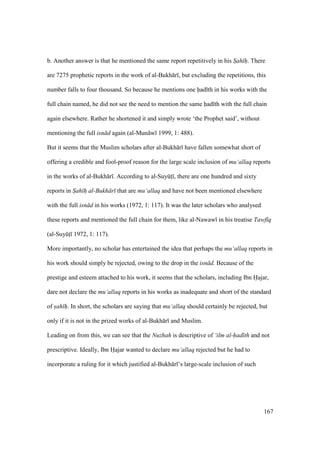 167
b. Another answer is that he mentioned the same report repetitively in his Sah h"". There
are 7275 prophetic reports in the work of al-Bukh r , but excluding the repetitions, this
number falls to four thousand. So because he mentions one had th in his works with the
full chain named, he did not see the need to mention the same had th with the full chain
again elsewhere. Rather he shortened it and simply wrote ‘the Prophet said’, without
mentioning the full isn d again (al-Mun w 1999, 1: 488).
But it seems that the Muslim scholars after al-Bukh r have fallen somewhat short of
offering a credible and fool-proof reason for the large scale inclusion of mu‘allaq reports
in the works of al-Bukh r . According to al-SuyktI , there are one hundred and sixty
reports in Sah h"" al-Bukh r that are mu‘allaq and have not been mentioned elsewhere
with the full isn d in his works (1972, 1: 117). It was the later scholars who analysed
these reports and mentioned the full chain for them, like al-Nawaw in his treatise Tawf q
(al-SuyktI 1972, 1: 117).
More importantly, no scholar has entertained the idea that perhaps the mu‘allaq reports in
his work should simply be rejected, owing to the drop in the isn d. Because of the
prestige and esteem attached to his work, it seems that the scholars, including Ibn Hajar,
dare not declare the mu‘allaq reports in his works as inadequate and short of the standard
of sah h"". In short, the scholars are saying that mu‘allaq should certainly be rejected, but
only if it is not in the prized works of al-Bukh r and Muslim.
Leading on from this, we can see that the Nuzhah is descriptive of ‘ilm al-had th and not
prescriptive. Ideally, Ibn Hajar wanted to declare mu‘allaq rejected but he had to
incorporate a ruling for it which justified al-Bukh r ’s large-scale inclusion of such
 