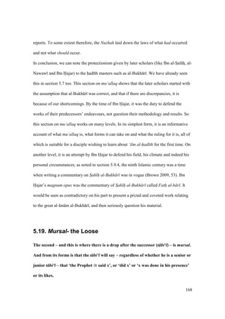 168
reports. To some extent therefore, the Nuzhah laid down the laws of what had occurred
and not what should occur.
In conclusion, we can note the protectionism given by later scholars (like Ibn al-Szal hz, al-
Nawaw and Ibn Hajar) to the had th masters such as al-Bukh r . We have already seen
this in section 5.7 too. This section on mu‘allaq shows that the later scholars started with
the assumption that al-Bukh r was correct, and that if there are discrepancies, it is
because of our shortcomings. By the time of Ibn Hajar, it was the duty to defend the
works of their predecessors’ endeavours, not question their methodology and results. So
this section on mu‘allaq works on many levels. In its simplest form, it is an informative
account of what mu‘allaq is, what forms it can take on and what the ruling for it is, all of
which is suitable for a disciple wishing to learn about ‘ilm al-had th for the first time. On
another level, it is an attempt by Ibn Hajar to defend his field, his climate and indeed his
personal circumstances; as noted in section 5.9.4, the ninth Islamic century was a time
when writing a commentary on Sah h"" al-Bukh r was in vogue (Brown 2009, 53). Ibn
Hajar’s magnum opus was the commentary of Sah h"" al-Bukh r called Fath al-b r . It
would be seen as contradictory on his part to present a prized and coveted work relating
to the great al-Im m al-Bukh r , and then seriously question his material.
5.19. Mursal- the Loose
The second – and this is where there is a drop after the successor (t bi‘ ) – is mursal.
And from its forms is that the t bi‘ will say – regardless of whether he is a senior or
junior t bi‘ – that ‘the Prophet said x’, or ‘did x’ or ‘x was done in his presence’
or its likes.
 