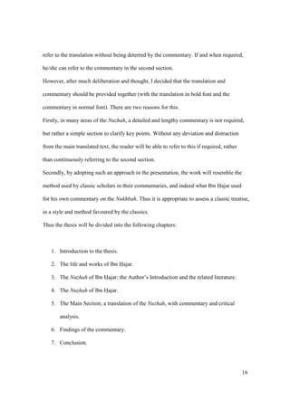 16
refer to the translation without being deterred by the commentary. If and when required,
he/she can refer to the commentary in the second section.
However, after much deliberation and thought, I decided that the translation and
commentary should be provided together (with the translation in bold font and the
commentary in normal font). There are two reasons for this.
Firstly, in many areas of the Nuzhah, a detailed and lengthy commentary is not required,
but rather a simple section to clarify key points. Without any deviation and distraction
from the main translated text, the reader will be able to refer to this if required, rather
than continuously referring to the second section.
Secondly, by adopting such an approach in the presentation, the work will resemble the
method used by classic scholars in their commentaries, and indeed what Ibn Hajar used
for his own commentary on the Nukhbah. Thus it is appropriate to assess a classic treatise,
in a style and method favoured by the classics.
Thus the thesis will be divided into the following chapters:
1. Introduction to the thesis.
2. The life and works of Ibn Hajar.
3. The Nuzhah of Ibn Hajar; the Author’s Introduction and the related literature.
4. The Nuzhah of Ibn Hajar.
5. The Main Section; a translation of the Nuzhah, with commentary and critical
analysis.
6. Findings of the commentary.
7. Conclusion.
 