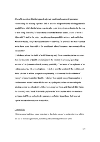 169
Mursal is mentioned in the types of rejected traditions because of ignorance
surrounding the missing reporter. This is because it is possible the missing person is
a sah b or a t bi‘ . In the latter case, then he could be weak or authentic. In the case
of him being authentic, he could have narrated it himself from a sah b or from a
fellow t bi‘ . And in the latter case, the previous possibility returns and multiplies.
As for in theory, this pattern could continue endlessly. In practice, this has occurred
up to six or seven times; this is the most found where Successors have narrated from
one another.
If it is known from the habit of a t bi‘ to drop only from an authoritative narrator,
then the majority of h5ad;th scholars are of the opinion of tawaqquf (pausing)
because of the [aforementioned] existing possibility. This is one of the opinions of al-
Im:m AhFmad . His second opinion – which is also the opinion of the M:lik;s and
KEf;s – is that it will be accepted unequivocally. Al-Im:m al-Sh:fi‘; said that if
support is found in another h5ad;th – whether this second supporting narration is
continuous or mursal – then this favours accepting the h5ad;th and assuming the
missing person is authoritative. It has been reported from AbE Bakr al-R:z; (from
the HFanaf;s) and AbE al-Wal;d al-B:j; (from the M:lik;s) that when the narrator
performs irs l from authoritative narrators and other than them, their mursal
report will unanimously not be accepted.
Commentary
Of the rejected traditions based on a drop in the chain, mursal is perhaps the type which
has led to most disagreements, something which Ibn Hajar touches upon:
 