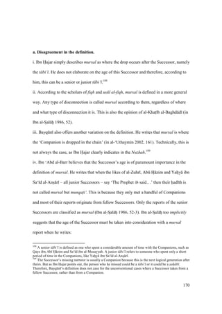 170
a. Disagreement in the definition.
i. Ibn Hajar simply describes mursal as where the drop occurs after the Successor, namely
the t bi‘ . He does not elaborate on the age of this Successor and therefore, according to
him, this can be a senior or junior t bi‘ .108
ii. According to the scholars of fiqh and us$ l al-fiqh, mursal is defined in a more general
way. Any type of disconnection is called mursal according to them, regardless of where
and what type of disconnection it is. This is also the opinion of al-Khats b al-Baghd d (in
Ibn al-SIal hii 1986, 52).
iii. Bayqkn also offers another variation on the definition. He writes that mursal is where
the ‘Companion is dropped in the chain’ (in al-‘Uthaymin 2002, 161). Technically, this is
not always the case, as Ibn Hajar clearly indicates in the Nuzhah.109
iv. Ibn ‘Abd al-Barr believes that the Successor’s age is of paramount importance in the
definition of mursal. He writes that when the likes of al-Zuhr , Abk Ho zim and Yahoy ibn
Sa‘ d al-Anso r – all junior Successors – say ‘The Prophet said…’ then their had th is
not called mursal but munqati‘. This is because they only met a handful of Companions
and most of their reports originate from fellow Successors. Only the reports of the senior
Successors are classified as mursal (Ibn al-SIal hii 1986, 52-3). Ibn al-SIal hii too implicitly
suggests that the age of the Successor must be taken into consideration with a mursal
report when he writes:
108
A senior t bi‘ is defined as one who spent a considerable amount of time with the Companions, such as
Qays ibn Ab H zim and Sa‘ d ibn al-Musayyab. A junior t bi‘ refers to someone who spent only a short
period of time in the Companions, like Yahoy ibn Sa‘ d al-Anso r .
109
The Successor’s missing narrator is usually a Companion because this is the next logical generation after
theirs. But as Ibn Hajar points out, the person who he missed could be a t bi‘ or it could be a sah b .
Therefore, Bayqkn ’s definition does not case for the unconventional cases where a Successor takes from a
fellow Successor, rather than from a Companion.
 