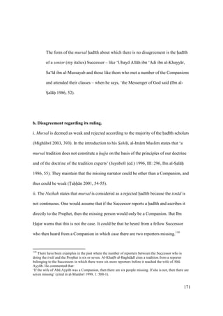 171
The form of the mursal had th about which there is no disagreement is the had th
of a senior (my italics) Successor – like ‘Ubayd All h ibn ‘Adi ibn al-Khayy r,
Sa‘ d ibn al-Mussayab and those like them who met a number of the Companions
and attended their classes – when he says, ‘the Messenger of God said (Ibn al-
SIal hii 1986, 52).
b. Disagreement regarding its ruling.
i. Mursal is deemed as weak and rejected according to the majority of the had th scholars
(Migh lw 2003, 393). In the introduction to his Sah h"", al-Im m Muslim states that ‘a
mursal tradition does not constitute a hujja on the basis of the principles of our doctrine
and of the doctrine of the tradition experts’ (Juynboll (ed.) 1996, III: 296, Ibn al-SIal hi
1986, 55). They maintain that the missing narrator could be other than a Companion, and
thus could be weak (Tahh n 2001, 54-55).
ii. The Nuzhah states that mursal is considered as a rejected had th because the isn d is
not continuous. One would assume that if the Successor reports a had th and ascribes it
directly to the Prophet, then the missing person would only be a Companion. But Ibn
Hajar warns that this is not the case. It could be that he heard from a fellow Successor
who then heard from a Companion in which case there are two reporters missing.110
110
There have been examples in the past where the number of reporters between the Successor who is
doing the irs l and the Prophet is six or seven. Al-Khats b al-Baghd d cites a tradition from a reporter
belonging to the Successors in which there were six more reporters before it reached the wife of Abk
Ayykb. He commented that:
‘If the wife of Abk Ayykb was a Companion, then there are six people missing. If she is not, then there are
seven missing’ (cited in al-Mun w 1999, 1: 500-1).
 