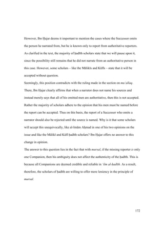 172
However, Ibn Hajar deems it important to mention the cases where the Successor omits
the person he narrated from, but he is known only to report from authoritative reporters.
As clarified in the text, the majority of had th scholars state that we will pause upon it,
since the possibility still remains that he did not narrate from an authoritative person in
this case. However, some scholars – like the M lik s and Kkf s – state that it will be
accepted without question.
Seemingly, this position contradicts with the ruling made in the section on mu‘allaq.
There, Ibn Hoajar clearly affirms that when a narrator does not name his sources and
instead merely says that all of his omitted men are authoritative, then this is not accepted.
Rather the majority of scholars adhere to the opinion that his men must be named before
the report can be accepted. Thus on this basis, the report of a Successor who omits a
narrator should also be rejected until the source is named. Why is it that some scholars
will accept this unequivocally, like al-Im m Ahzmad in one of his two opinions on the
issue and like the M lik and Kkf had th scholars? Ibn Hoajar offers no answer to this
change in opinion.
The answer to this question lies in the fact that with mursal, if the missing reporter is only
one Companion, then his ambiguity does not affect the authenticity of the had th. This is
because all Companions are deemed credible and reliable in ‘ilm al-had th. As a result,
therefore, the scholars of had th are willing to offer more leniency in the principle of
mursal.
 