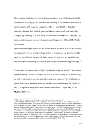 173
The idea of the ‘ad la (integrity) of the Companions is not new. Al-Khats b al-Baghd d
elucidates on it in al-Kif ya. He states that it is necessary to ask about the character of all
narrators in an isn d, except the Companions. This is – as al-Khats b al-Baghd d
maintains – because their ‘ad la is ‘proven and known by the confirmation of All h
Almighty, by informing us of their purity and worthiness in the Qur’ n’ (1988, 46). Thus,
questioning their rank is on a par with questioning the opinion of All h and His Prophet
on the matter.
Therefore, the ruling for mursal and mu‘allaq differs on this basis. With the mu‘allaq the
missing reporters do not belong to the generation of Companions and thus they must be
explicitly identified and investigated. As for mursal, because there is a possibility that
only a Companion is missing, the scholars are willing to loosen the ruling governing it.111
ii. According to the three im ms of fiqh – Abk Han fa, M lik and Ahzmad112
(in a famous
report from him) – mursal is accepted and used as evidence so long as the person doing
the irs l is authoritative and only reports from authentic narrators. Their justification is
that an authoritative Successor would not consider it permissible to say ‘the Prophet
said x’ except when they heard it from someone authoritative (Tahh n 2001, 54-55:
Migh lw 2003, 393).
111
More will be mentioned on the integrity of the Companions in section 5.41.
112
According to al-Im m al-Sh fi‘ it is accepted but under certain conditions. The conditions are four;
three concerning the narrator (mursil) and one concerning the actual had th. They are (a) that the narrator is
from the Senior Successors (b) when he does name his source, he names someone authoritative (c) when he
narrates alongside the renowned huff z, he does not oppose them. The fourth condition must be from one of
the following (i) The had th is narrated via another isn d which is continuous. (ii) That had th is narrated
via another isn d which is mursal, but the narrators are different from the original mursal had th. (iii) The
had th complies with the saying of a Companion. (iv) That the scholars decree in compliance with the
meaning of the had th.’ (Tahh n 2001, 54-55). It is also reported that al-Sh fi‘ was of the opinion that only
the mursal reports of Sa‘ d ibn al-Musayyab are worthy of acceptance. Al-SuyktI believes that this is not
true and people have misunderstood his text in al-Umm (al-SuyktI 1972, 1: 199).
 